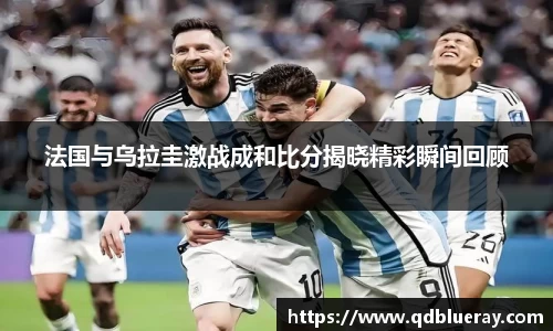 法国与乌拉圭激战成和比分揭晓精彩瞬间回顾